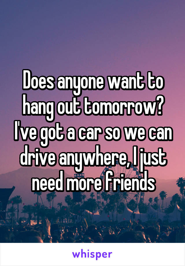 Does anyone want to hang out tomorrow? I've got a car so we can drive anywhere, I just need more friends