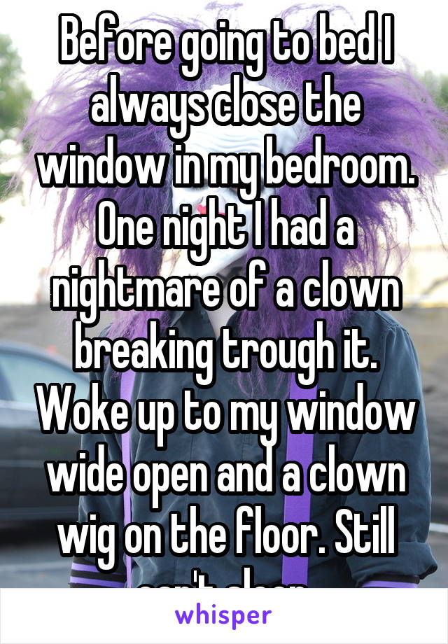 Before going to bed I always close the window in my bedroom. One night I had a nightmare of a clown breaking trough it. Woke up to my window wide open and a clown wig on the floor. Still can't sleep.