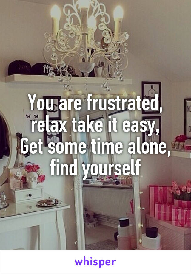 You are frustrated, relax take it easy,
Get some time alone, find yourself