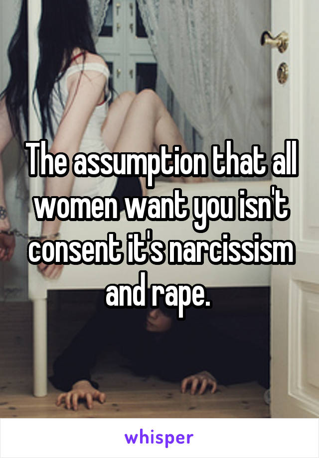 The assumption that all women want you isn't consent it's narcissism and rape. 
