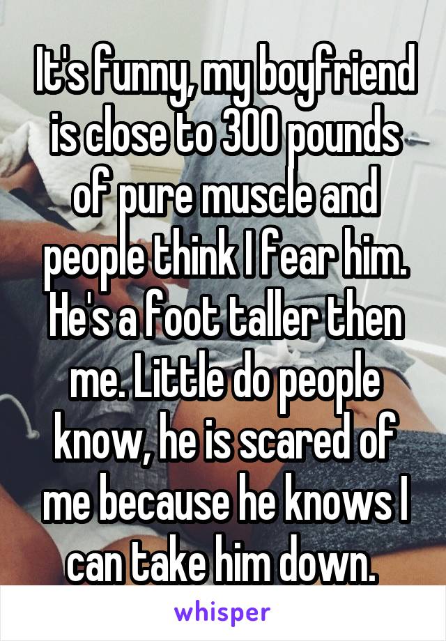 It's funny, my boyfriend is close to 300 pounds of pure muscle and people think I fear him. He's a foot taller then me. Little do people know, he is scared of me because he knows I can take him down. 