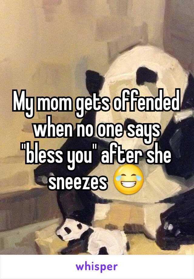 My mom gets offended when no one says "bless you" after she sneezes 😂