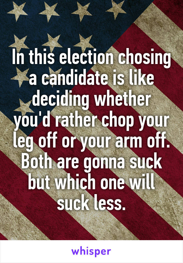 In this election chosing a candidate is like deciding whether you'd rather chop your leg off or your arm off. Both are gonna suck but which one will suck less.