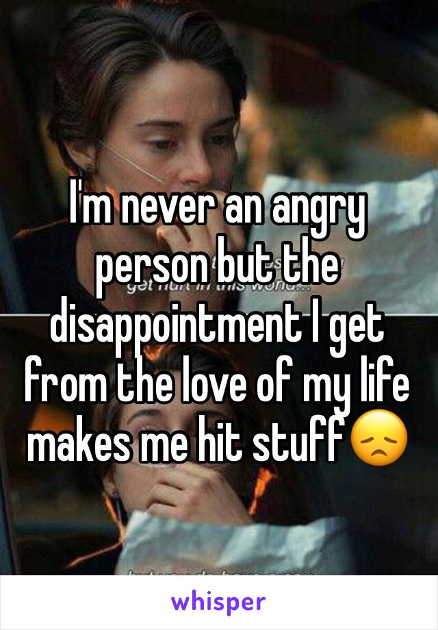 I'm never an angry person but the disappointment I get from the love of my life makes me hit stuff😞