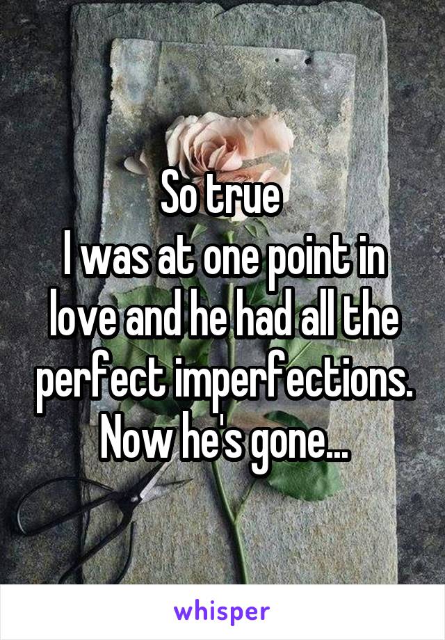 So true 
I was at one point in love and he had all the perfect imperfections. Now he's gone...