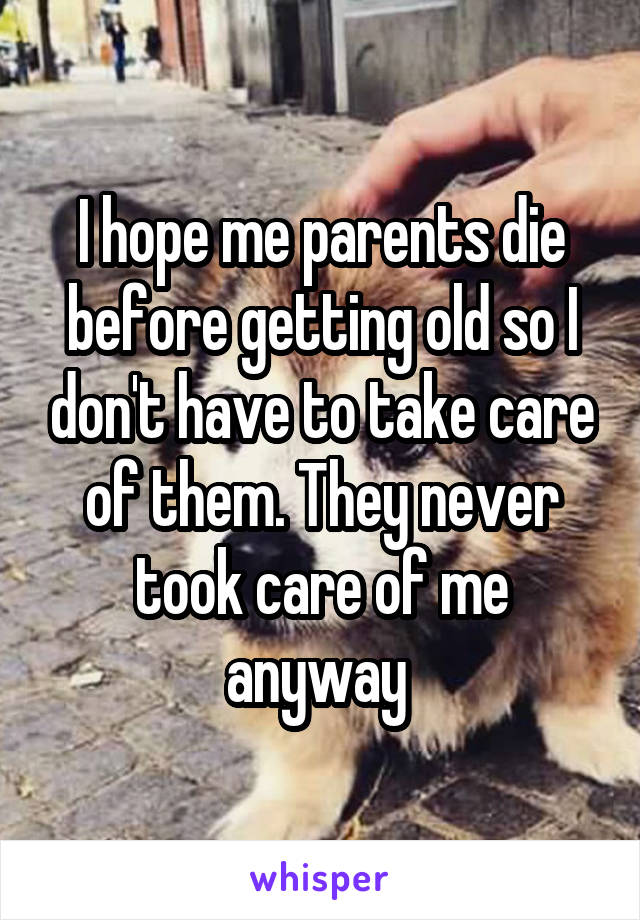 I hope me parents die before getting old so I don't have to take care of them. They never took care of me anyway 