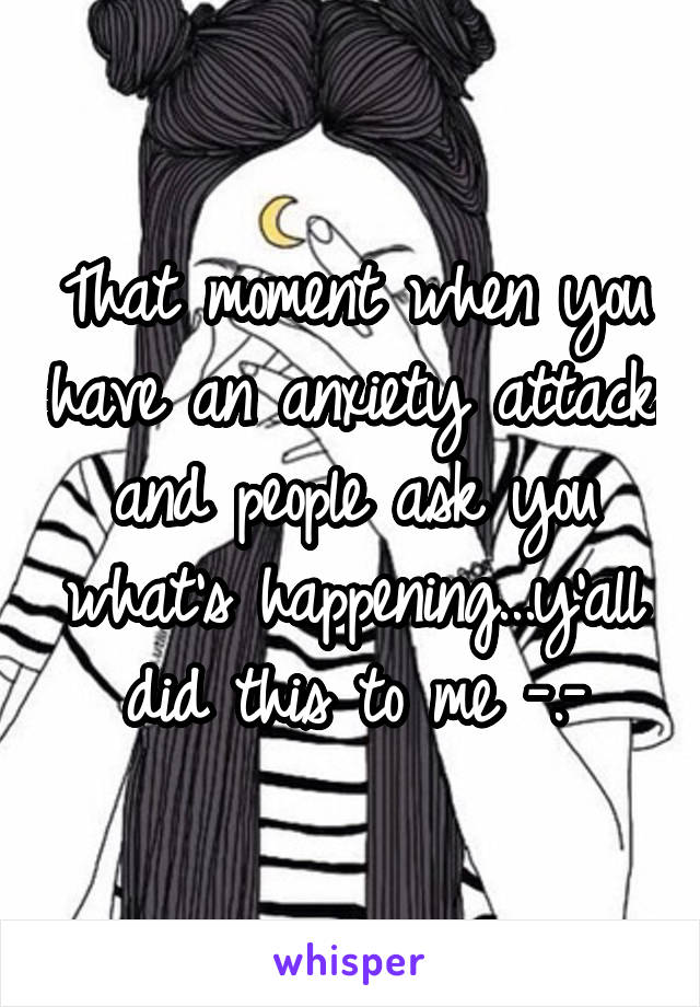 That moment when you have an anxiety attack and people ask you what's happening...y'all did this to me -.-