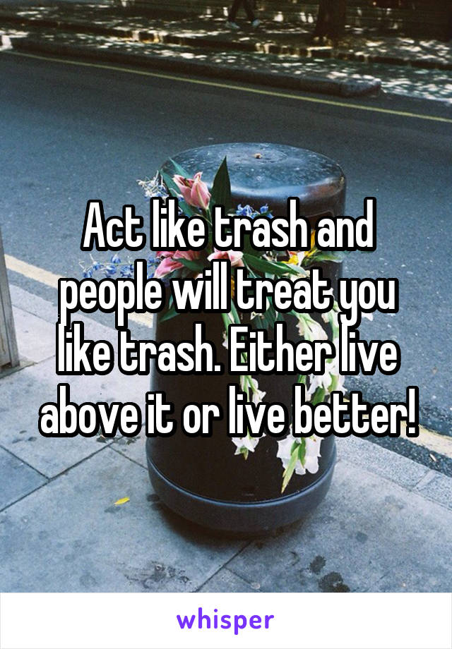 Act like trash and people will treat you like trash. Either live above it or live better!