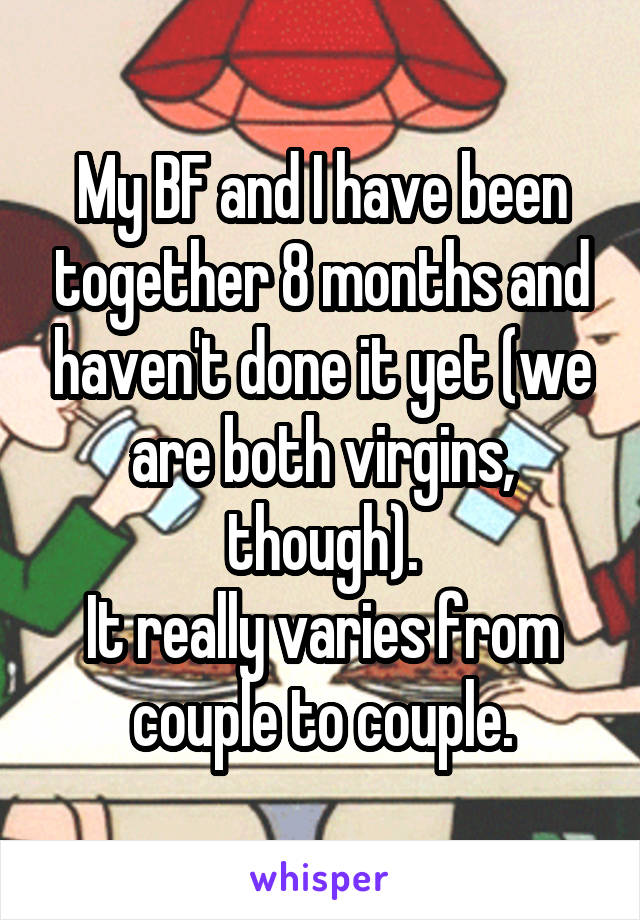 My BF and I have been together 8 months and haven't done it yet (we are both virgins, though).
It really varies from couple to couple.