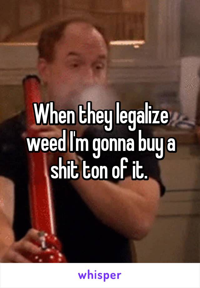 When they legalize weed I'm gonna buy a shit ton of it. 