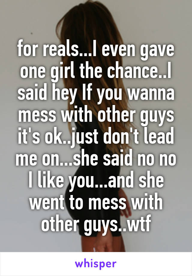 for reals...I even gave one girl the chance..I said hey If you wanna mess with other guys it's ok..just don't lead me on...she said no no I like you...and she went to mess with other guys..wtf