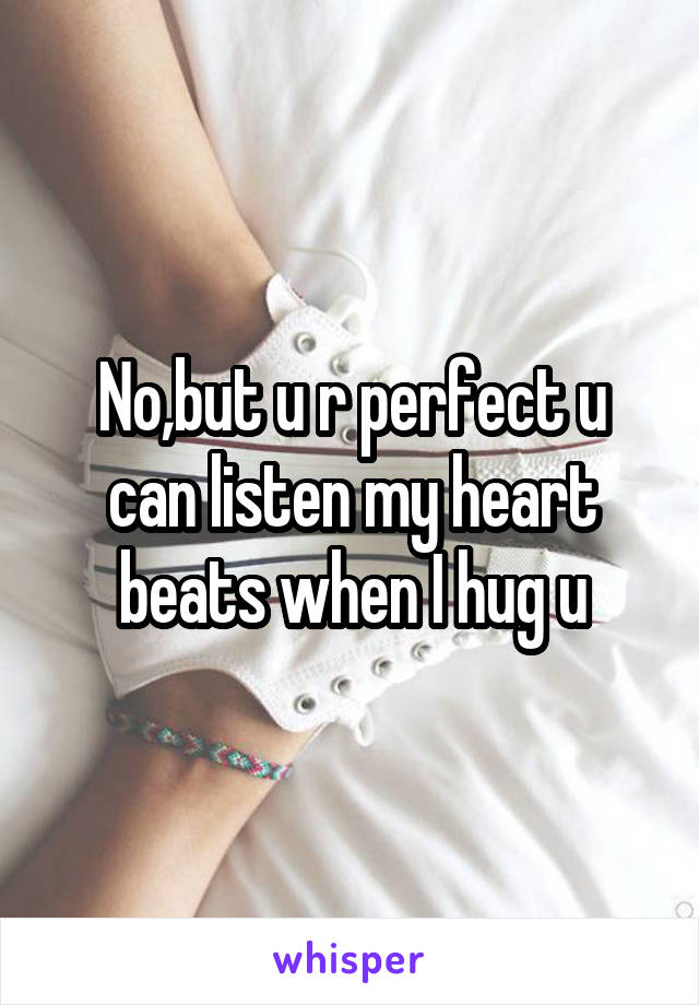 No,but u r perfect u can listen my heart beats when I hug u