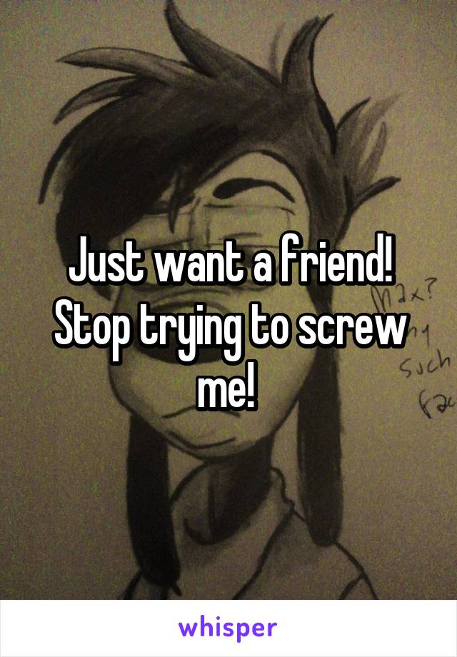 Just want a friend! Stop trying to screw me! 
