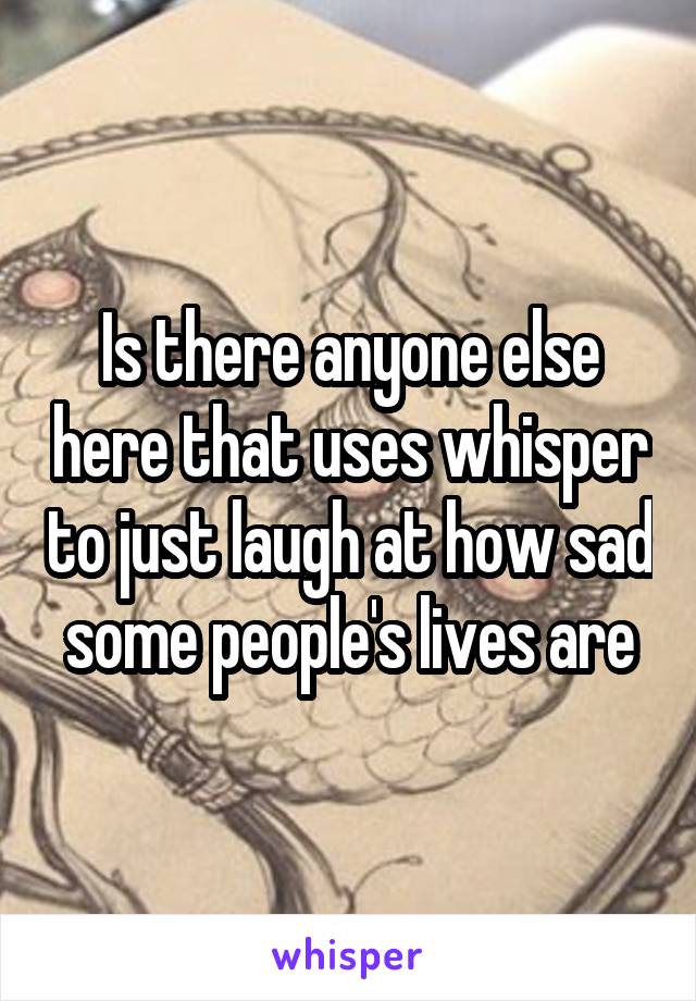 Is there anyone else here that uses whisper to just laugh at how sad some people's lives are