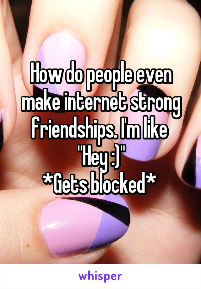How do people even make internet strong friendships. I'm like 
"Hey :)"
*Gets blocked* 
