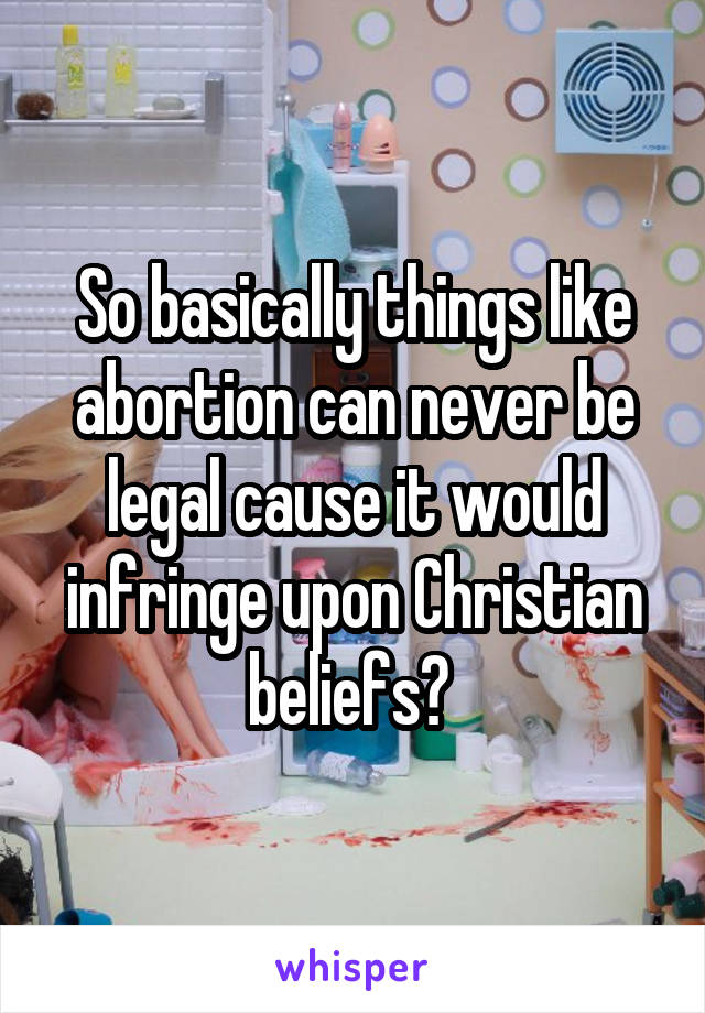 So basically things like abortion can never be legal cause it would infringe upon Christian beliefs? 