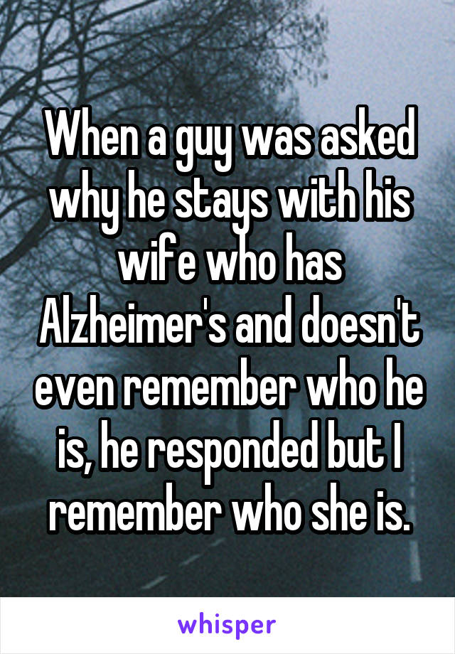 When a guy was asked why he stays with his wife who has Alzheimer's and doesn't even remember who he is, he responded but I remember who she is.