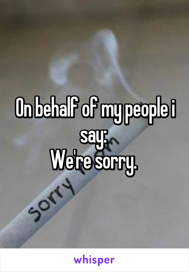 On behalf of my people i say: 
We're sorry. 