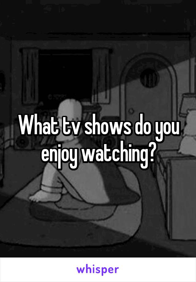 What tv shows do you enjoy watching?
