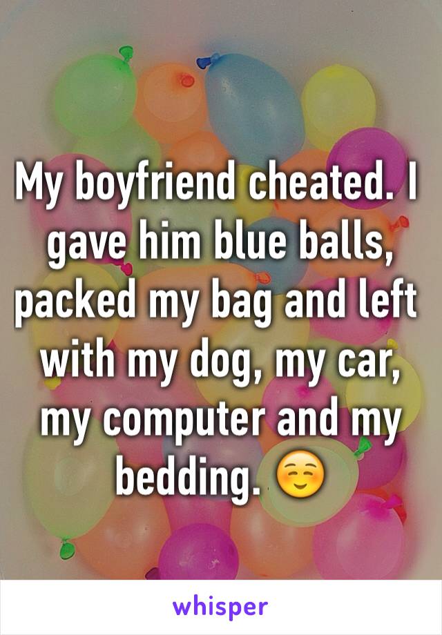 My boyfriend cheated. I gave him blue balls, packed my bag and left with my dog, my car, my computer and my bedding. ☺️