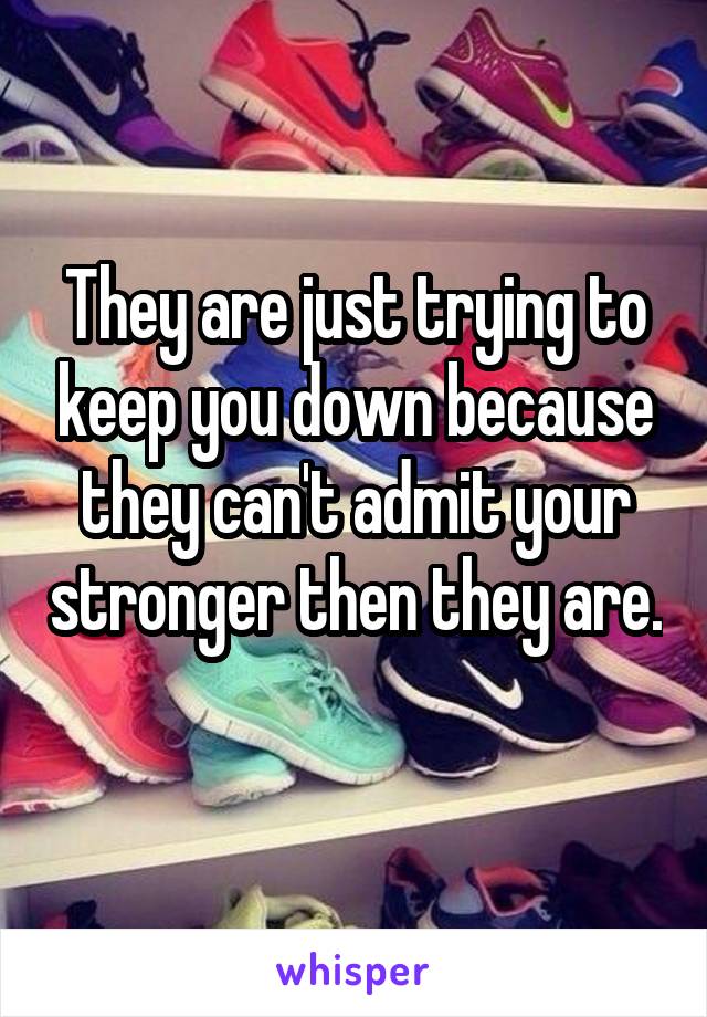 They are just trying to keep you down because they can't admit your stronger then they are. 
