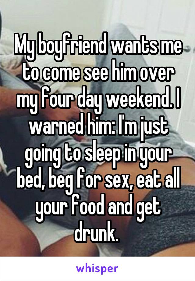 My boyfriend wants me to come see him over my four day weekend. I warned him: I'm just going to sleep in your bed, beg for sex, eat all your food and get drunk. 