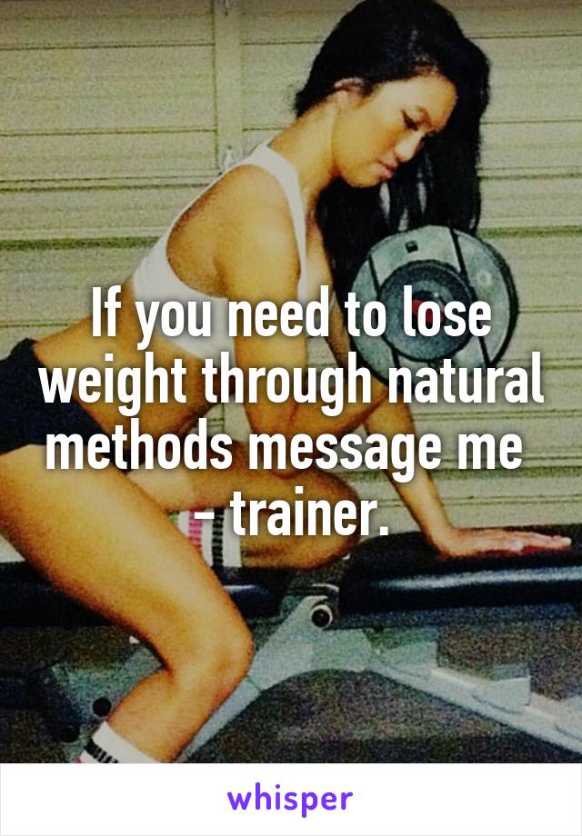 If you need to lose weight through natural methods message me 
- trainer.
