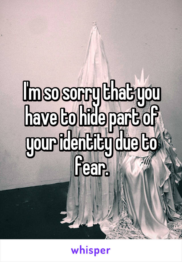 I'm so sorry that you have to hide part of your identity due to fear.