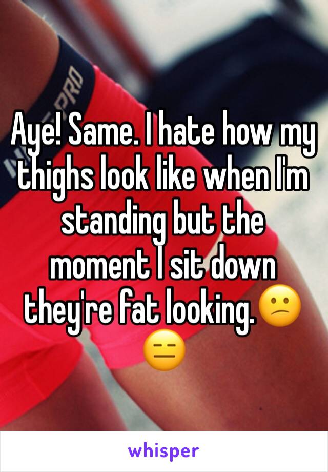 Aye! Same. I hate how my thighs look like when I'm standing but the moment I sit down they're fat looking.😕😑