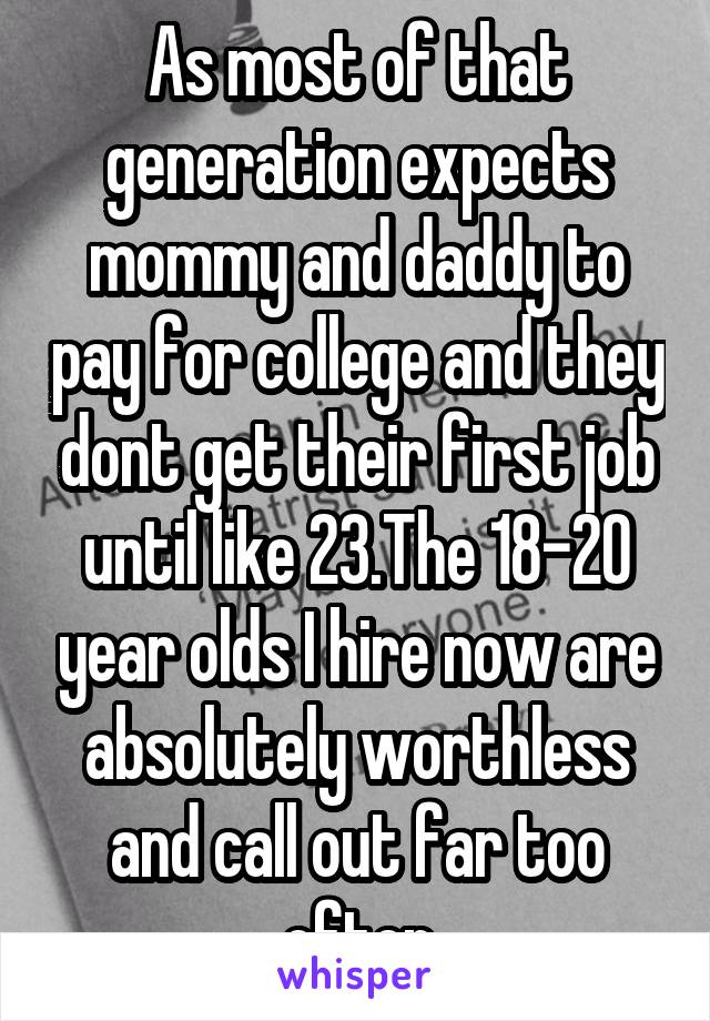 As most of that generation expects mommy and daddy to pay for college and they dont get their first job until like 23.The 18-20 year olds I hire now are absolutely worthless and call out far too often