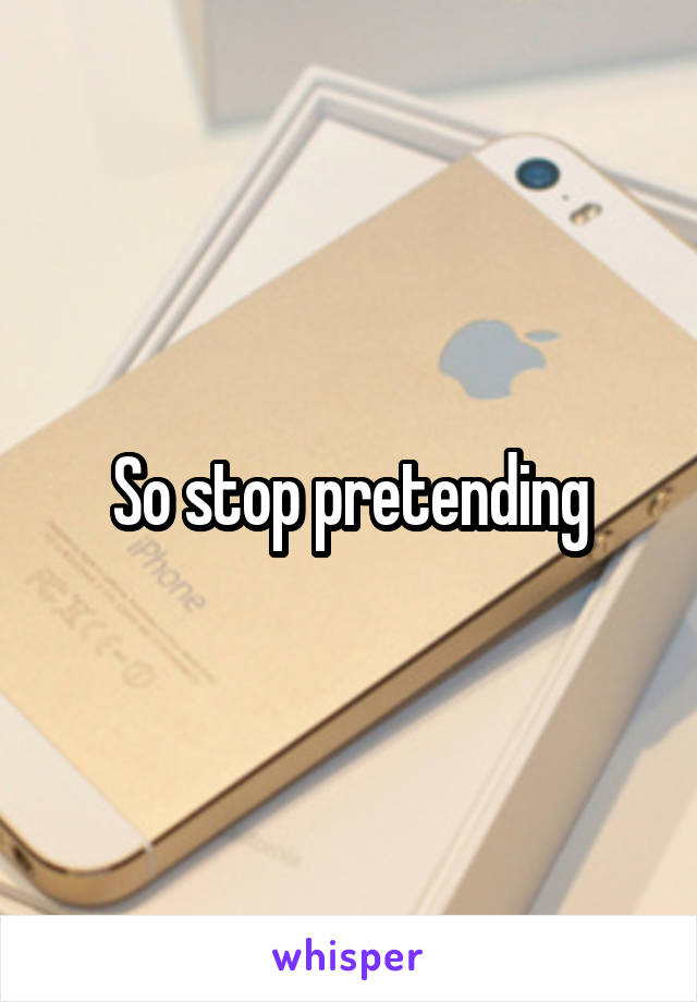 So stop pretending