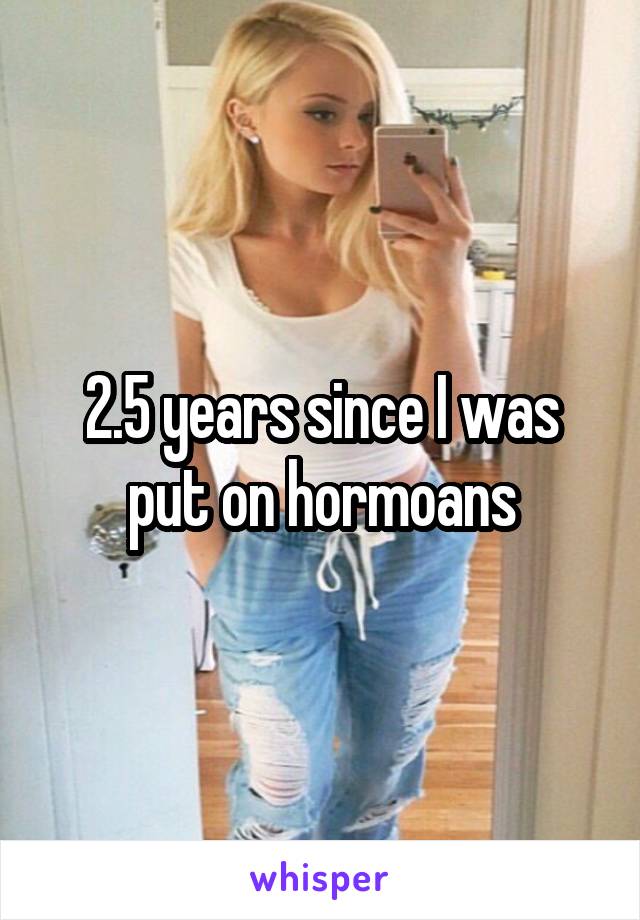 2.5 years since I was put on hormoans