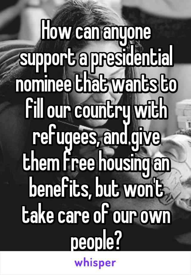 How can anyone support a presidential nominee that wants to fill our country with refugees, and give them free housing an benefits, but won't take care of our own people?