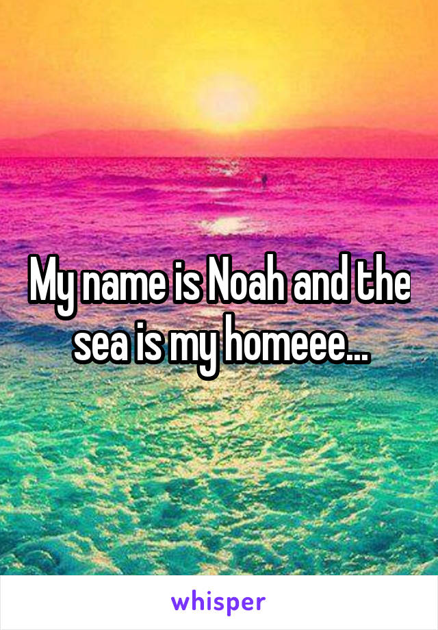 My name is Noah and the sea is my homeee...
