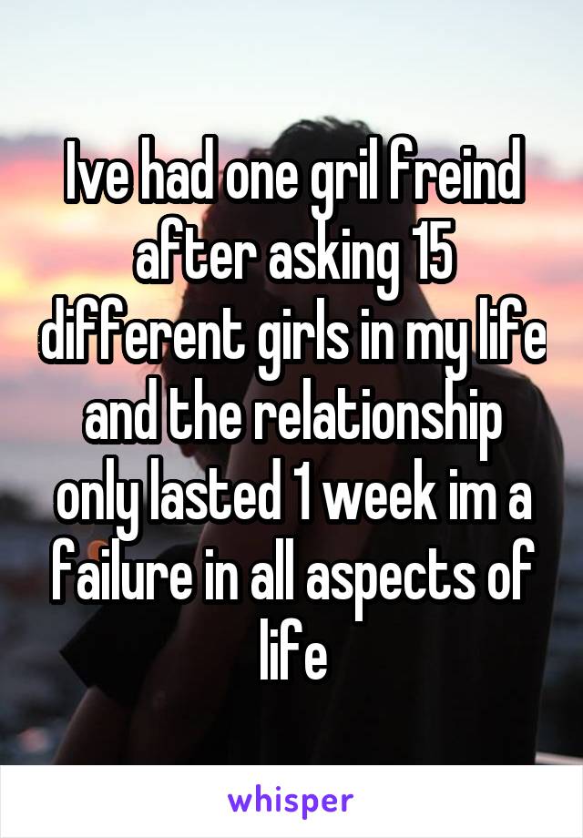 Ive had one gril freind after asking 15 different girls in my life and the relationship only lasted 1 week im a failure in all aspects of life