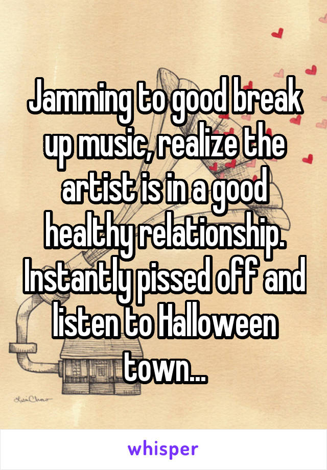 Jamming to good break up music, realize the artist is in a good healthy relationship. Instantly pissed off and listen to Halloween town...