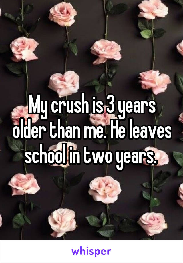 My crush is 3 years older than me. He leaves school in two years. 