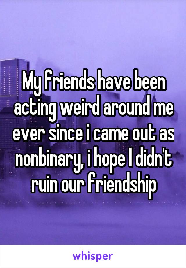 My friends have been acting weird around me ever since i came out as nonbinary, i hope I didn't ruin our friendship