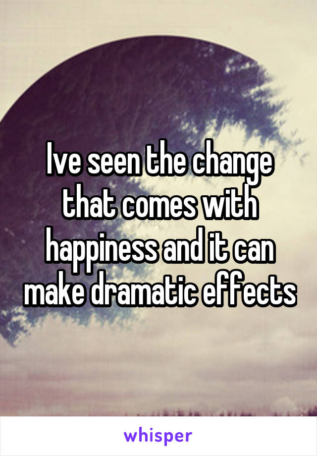 Ive seen the change that comes with happiness and it can make dramatic effects
