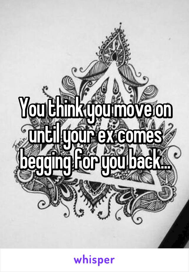 You think you move on until your ex comes begging for you back...