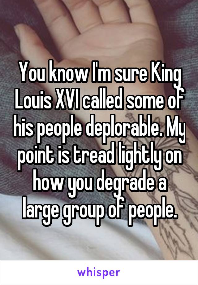 You know I'm sure King Louis XVI called some of his people deplorable. My point is tread lightly on how you degrade a large group of people.