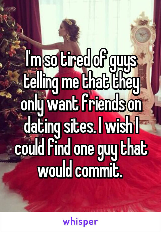 I'm so tired of guys telling me that they only want friends on dating sites. I wish I could find one guy that would commit. 