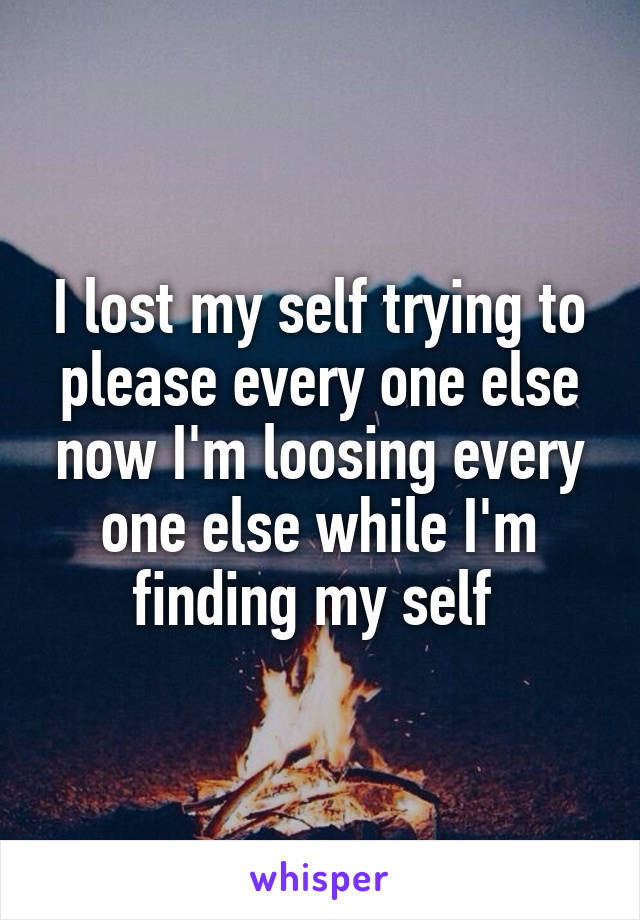 I lost my self trying to please every one else now I'm loosing every one else while I'm finding my self 