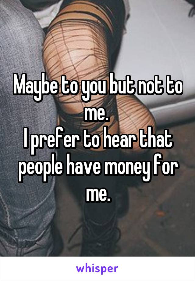 Maybe to you but not to me. 
I prefer to hear that people have money for me.
