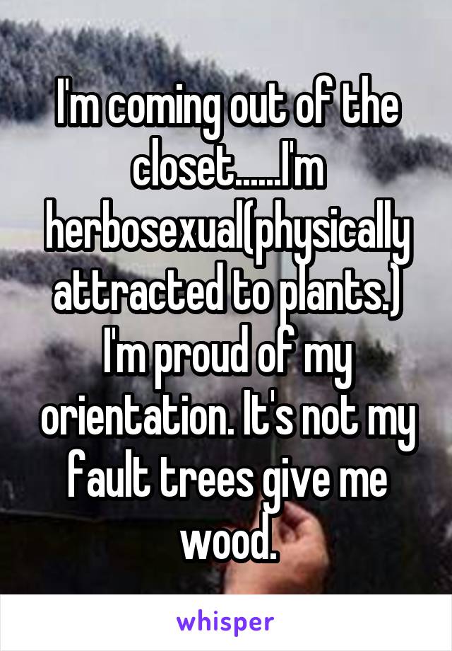 I'm coming out of the closet......I'm herbosexual(physically attracted to plants.) I'm proud of my orientation. It's not my fault trees give me wood.