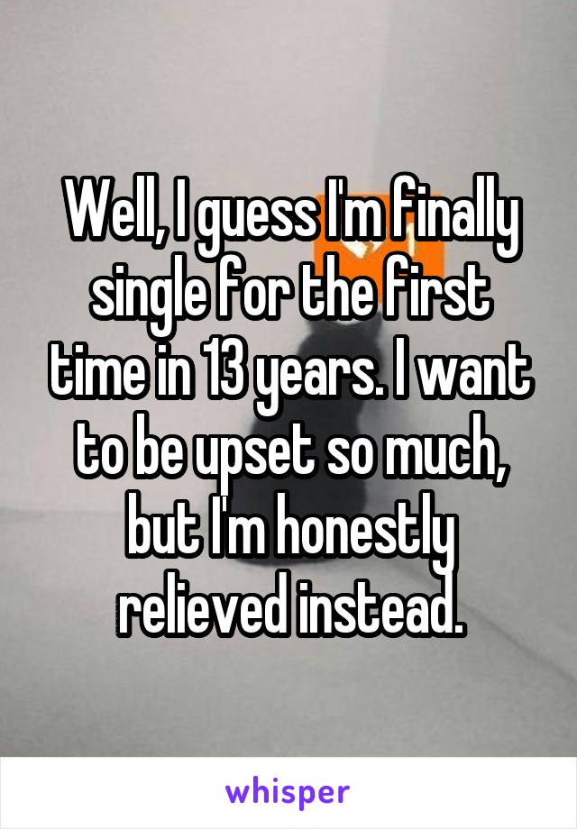 Well, I guess I'm finally single for the first time in 13 years. I want to be upset so much, but I'm honestly relieved instead.