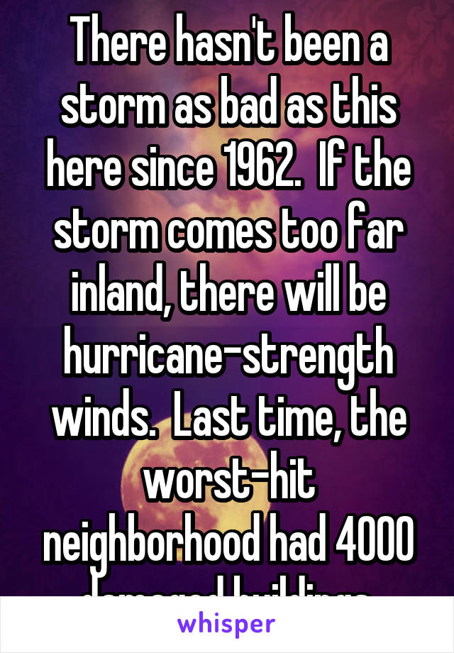There hasn't been a storm as bad as this here since 1962.  If the storm comes too far inland, there will be hurricane-strength winds.  Last time, the worst-hit neighborhood had 4000 damaged buildings.
