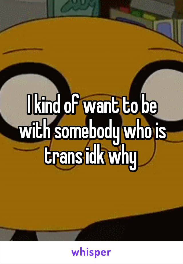 I kind of want to be with somebody who is trans idk why 