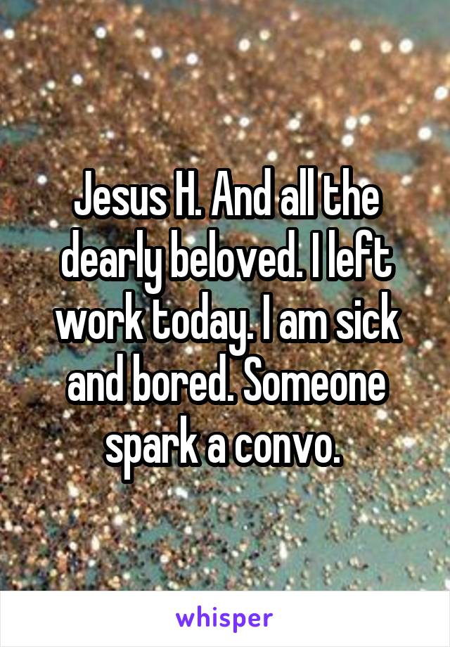 Jesus H. And all the dearly beloved. I left work today. I am sick and bored. Someone spark a convo. 