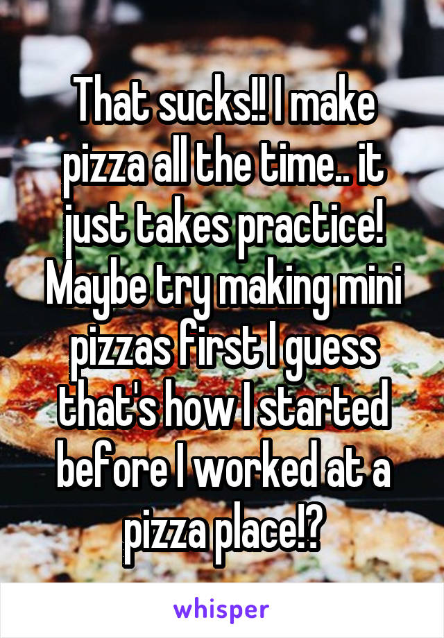 That sucks!! I make pizza all the time.. it just takes practice! Maybe try making mini pizzas first I guess that's how I started before I worked at a pizza place!?
